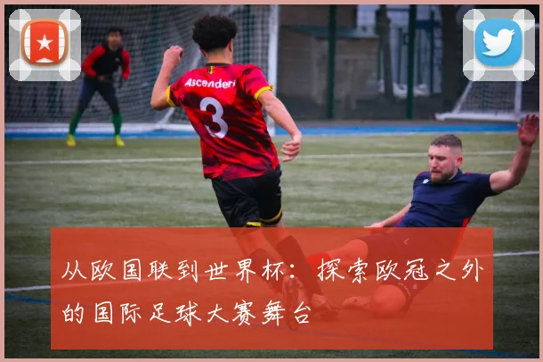 从欧国联到世界杯：探索欧冠之外的国际足球大赛舞台