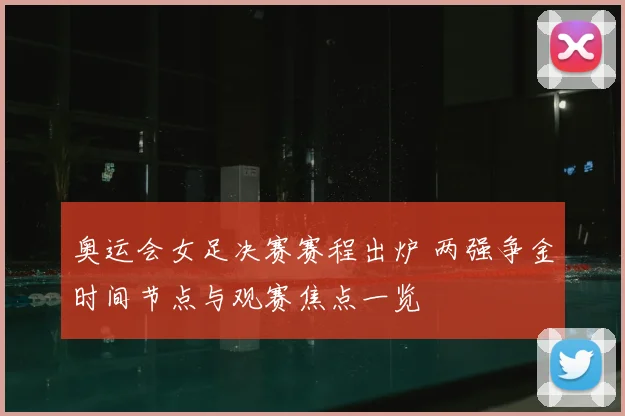 奥运会女足决赛赛程出炉 两强争金时间节点与观赛焦点一览