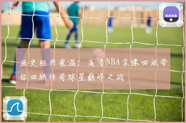 历史经典重温：高清NBA录像回放带你回顾传奇球星巅峰之战