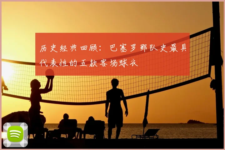 历史经典回顾：巴塞罗那队史最具代表性的五款客场球衣
