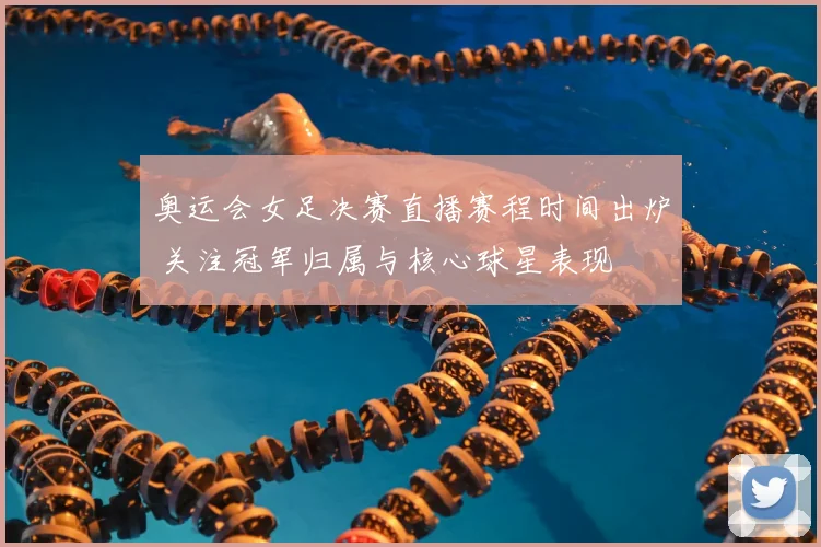 奥运会女足决赛直播赛程时间出炉 关注冠军归属与核心球星表现