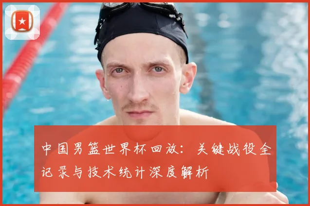 中国男篮世界杯回放：关键战役全记录与技术统计深度解析