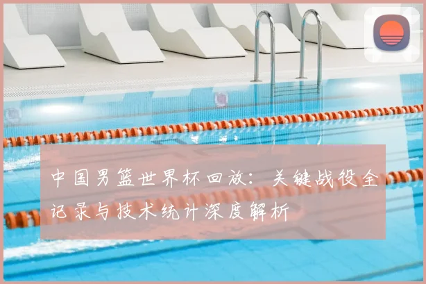中国男篮世界杯回放：关键战役全记录与技术统计深度解析