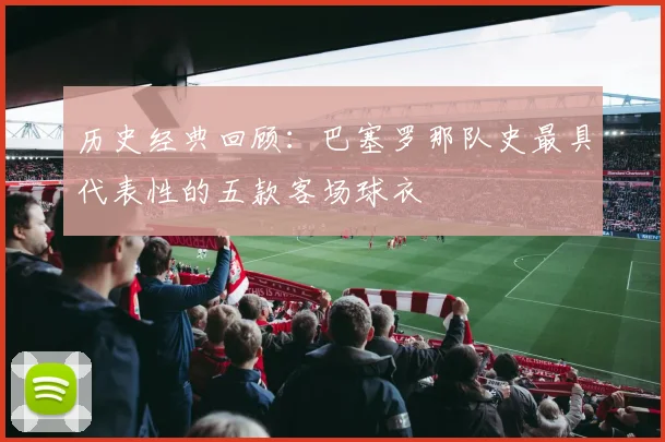 历史经典回顾：巴塞罗那队史最具代表性的五款客场球衣