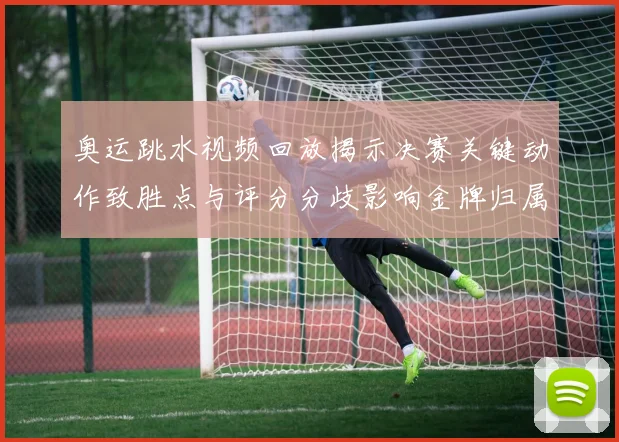 奥运跳水视频回放揭示决赛关键动作致胜点与评分分歧影响金牌归属
