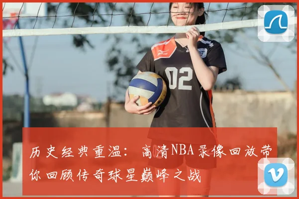 历史经典重温：高清NBA录像回放带你回顾传奇球星巅峰之战