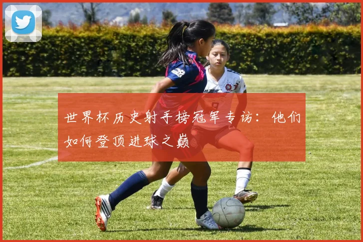 世界杯历史射手榜冠军专访:他们如何登顶进球之巅