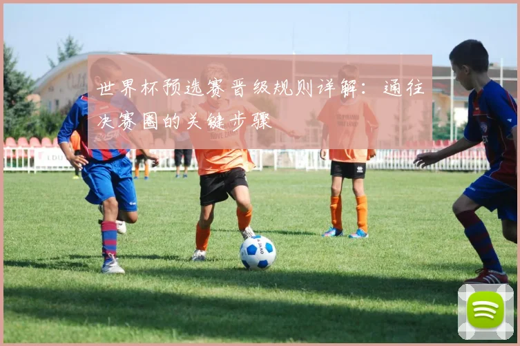世界杯预选赛晋级规则详解：通往决赛圈的关键步骤