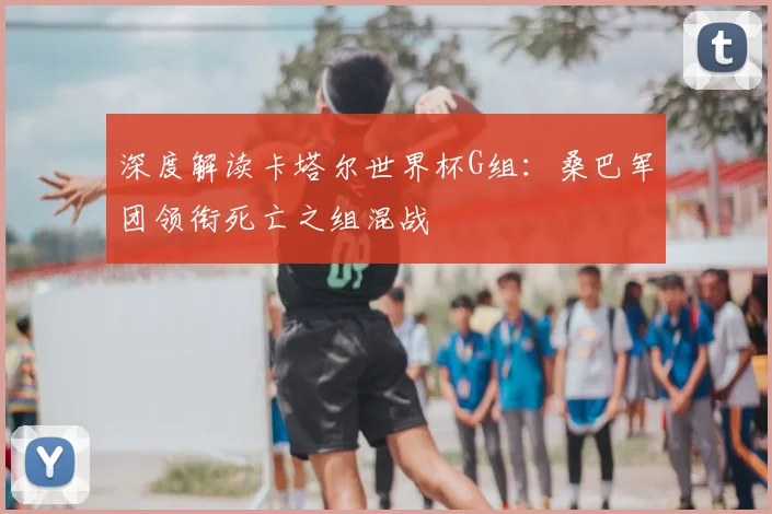 深度解读卡塔尔世界杯G组:桑巴军团领衔死亡之组混战