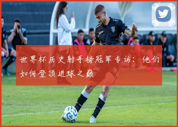 世界杯历史射手榜冠军专访：他们如何登顶进球之巅