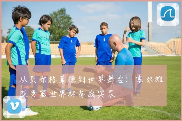从贝尔格莱德到世界舞台：塞尔维亚男篮世界杯备战实录